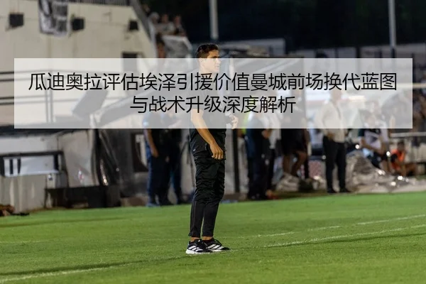 瓜迪奥拉评估埃泽引援价值曼城前场换代蓝图与战术升级深度解析