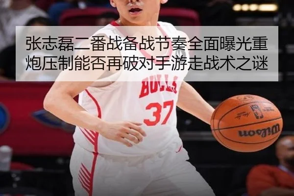 张志磊二番战备战节奏全面曝光重炮压制能否再破对手游走战术之谜